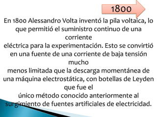 En 1800 Alessandro Volta inventó la pila voltaica, lo
que permitió el suministro continuo de una
corriente
eléctrica para la experimentación. Esto se convirtió
en una fuente de una corriente de baja tensión
mucho
menos limitada que la descarga momentánea de
una máquina electrostática, con botellas de Leyden
que fue el
único método conocido anteriormente al
surgimiento de fuentes artificiales de electricidad.
1800
 