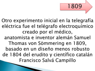 Otro experimento inicial en la telegrafía
eléctrica fue el telégrafo electroquímico
creado por el médico,
anatomista e inventor alemán Samuel
Thomas von Sömmering en 1809,
basado en un diseño menos robusto
de 1804 del erudito y científico catalán
Francisco Salvá Campillo
1809
 