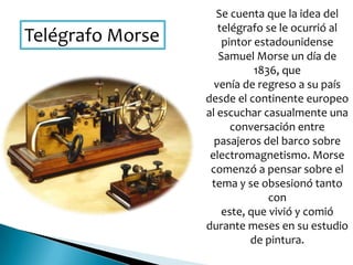 Telégrafo Morse
Se cuenta que la idea del
telégrafo se le ocurrió al
pintor estadounidense
Samuel Morse un día de
1836, que
venía de regreso a su país
desde el continente europeo
al escuchar casualmente una
conversación entre
pasajeros del barco sobre
electromagnetismo. Morse
comenzó a pensar sobre el
tema y se obsesionó tanto
con
este, que vivió y comió
durante meses en su estudio
de pintura.
 