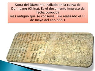 Sutra del Diamante, hallado en la cueva de
Dunhuang (China). Es el documento impreso de
fecha conocida
más antiguo que se conserva. Fue realizado el 11
de mayo del año 868.1
 
