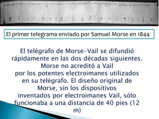 El primer telegrama enviado por Samuel Morse en 1844
El telégrafo de Morse-Vail se difundió
rápidamente en las dos décadas siguientes.
Morse no acreditó a Vail
por los potentes electroimanes utilizados
en su telégrafo. El diseño original de
Morse, sin los dispositivos
inventados por electroimanes Vail, sólo
funcionaba a una distancia de 40 pies (12
m)
 