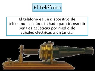 El Teléfono
El teléfono es un dispositivo de
telecomunicación diseñado para transmitir
señales acústicas por medio de
señales eléctricas a distancia.
 