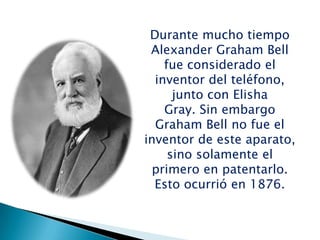 Durante mucho tiempo
Alexander Graham Bell
fue considerado el
inventor del teléfono,
junto con Elisha
Gray. Sin embargo
Graham Bell no fue el
inventor de este aparato,
sino solamente el
primero en patentarlo.
Esto ocurrió en 1876.
 