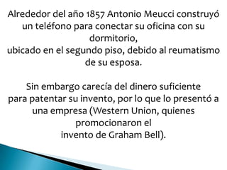 Alrededor del año 1857 Antonio Meucci construyó
un teléfono para conectar su oficina con su
dormitorio,
ubicado en el segundo piso, debido al reumatismo
de su esposa.
Sin embargo carecía del dinero suficiente
para patentar su invento, por lo que lo presentó a
una empresa (Western Union, quienes
promocionaron el
invento de Graham Bell).
 