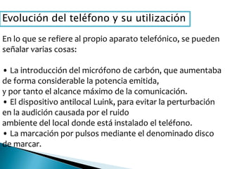 Evolución del teléfono y su utilización
En lo que se refiere al propio aparato telefónico, se pueden
señalar varias cosas:
• La introducción del micrófono de carbón, que aumentaba
de forma considerable la potencia emitida,
y por tanto el alcance máximo de la comunicación.
• El dispositivo antilocal Luink, para evitar la perturbación
en la audición causada por el ruido
ambiente del local donde está instalado el teléfono.
• La marcación por pulsos mediante el denominado disco
de marcar.
 