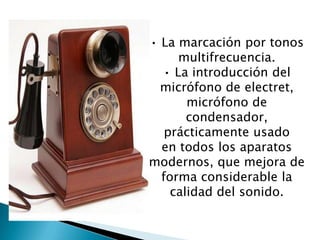 • La marcación por tonos
multifrecuencia.
• La introducción del
micrófono de electret,
micrófono de
condensador,
prácticamente usado
en todos los aparatos
modernos, que mejora de
forma considerable la
calidad del sonido.
 