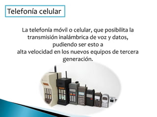 Telefonía celular
La telefonía móvil o celular, que posibilita la
transmisión inalámbrica de voz y datos,
pudiendo ser esto a
alta velocidad en los nuevos equipos de tercera
generación.
 