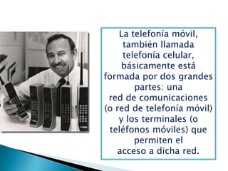 La telefonía móvil,
también llamada
telefonía celular,
básicamente está
formada por dos grandes
partes: una
red de comunicaciones
(o red de telefonía móvil)
y los terminales (o
teléfonos móviles) que
permiten el
acceso a dicha red.
 