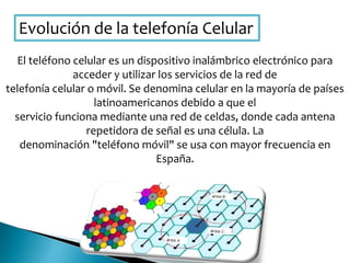 Evolución de la telefonía Celular
El teléfono celular es un dispositivo inalámbrico electrónico para
acceder y utilizar los servicios de la red de
telefonía celular o móvil. Se denomina celular en la mayoría de países
latinoamericanos debido a que el
servicio funciona mediante una red de celdas, donde cada antena
repetidora de señal es una célula. La
denominación "teléfono móvil" se usa con mayor frecuencia en
España.
 