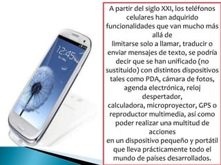 A partir del siglo XXI, los teléfonos
celulares han adquirido
funcionalidades que van mucho más
allá de
limitarse solo a llamar, traducir o
enviar mensajes de texto, se podría
decir que se han unificado (no
sustituido) con distintos dispositivos
tales como PDA, cámara de fotos,
agenda electrónica, reloj
despertador,
calculadora, microproyector, GPS o
reproductor multimedia, así como
poder realizar una multitud de
acciones
en un dispositivo pequeño y portátil
que lleva prácticamente todo el
mundo de países desarrollados.
 