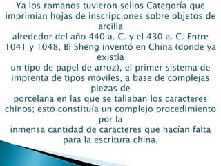 Ya los romanos tuvieron sellos Categoría que
imprimían hojas de inscripciones sobre objetos de
arcilla
alrededor del año 440 a. C. y el 430 a. C. Entre
1041 y 1048, Bì Shēng inventó en China (donde ya
existía
un tipo de papel de arroz), el primer sistema de
imprenta de tipos móviles, a base de complejas
piezas de
porcelana en las que se tallaban los caracteres
chinos; esto constituía un complejo procedimiento
por la
inmensa cantidad de caracteres que hacían falta
para la escritura china.
 