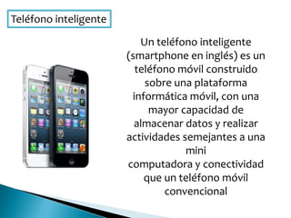Teléfono inteligente
Un teléfono inteligente
(smartphone en inglés) es un
teléfono móvil construido
sobre una plataforma
informática móvil, con una
mayor capacidad de
almacenar datos y realizar
actividades semejantes a una
mini
computadora y conectividad
que un teléfono móvil
convencional
 