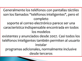 Generalmente los teléfonos con pantallas táctiles
son los llamados "teléfonos inteligentes", pero el
completo
soporte al correo electrónico parece ser una
característica indispensable encontrada en todos
los modelos
existentes y anunciados desde 2007. Casi todos los
teléfonos inteligentes también permiten al usuario
instalar
programas adicionales, normalmente inclusive
desde terceros
 
