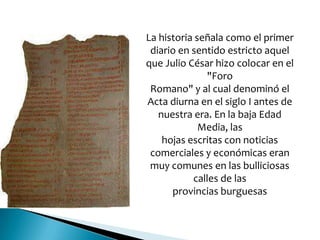 La historia señala como el primer
diario en sentido estricto aquel
que Julio César hizo colocar en el
"Foro
Romano" y al cual denominó el
Acta diurna en el siglo I antes de
nuestra era. En la baja Edad
Media, las
hojas escritas con noticias
comerciales y económicas eran
muy comunes en las bulliciosas
calles de las
provincias burguesas
 
