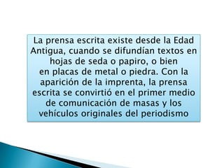 La prensa escrita existe desde la Edad
Antigua, cuando se difundían textos en
hojas de seda o papiro, o bien
en placas de metal o piedra. Con la
aparición de la imprenta, la prensa
escrita se convirtió en el primer medio
de comunicación de masas y los
vehículos originales del periodismo
 