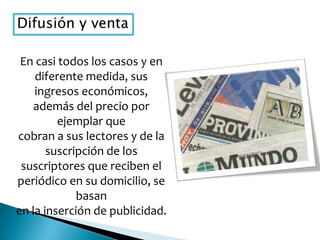 Difusión y venta
En casi todos los casos y en
diferente medida, sus
ingresos económicos,
además del precio por
ejemplar que
cobran a sus lectores y de la
suscripción de los
suscriptores que reciben el
periódico en su domicilio, se
basan
en la inserción de publicidad.
 
