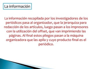 La información
La información recopilada por los investigadores de los
periódicos pasa al organizador, que la jerarquiza para
redacción de los artículos, luego pasan a los impresores
con la utilización del offset, que van imprimiendo las
páginas. Al final estos pliegos pasan a la máquina
organizadora que las apila y cuyo producto final es el
periódico.
 