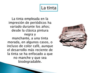 La tinta
La tinta empleada en la
impresión de periódicos ha
variado durante los años;
desde la clásica pintura
negra y
manchante, a una tinta
morada, en algunos casos, o
incluso de color café, aunque
el desarrollo más reciente de
la tinta se ha enfocado a que
no manche y que sea
biodegradable.
 