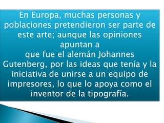 En Europa, muchas personas y
poblaciones pretendieron ser parte de
este arte; aunque las opiniones
apuntan a
que fue el alemán Johannes
Gutenberg, por las ideas que tenía y la
iniciativa de unirse a un equipo de
impresores, lo que lo apoya como el
inventor de la tipografía.
 