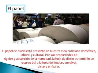 El papel
El papel de diario está presente en nuestra vida cotidiana doméstica,
laboral y cultural. Por sus propiedades de
rigidez y absorción de la humedad, la hoja de diario es también un
recurso útil a la hora de limpiar, envolver,
aislar y embalar.
 