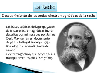 La Radio
Descubrimiento de las ondas electromagnéticas de la radio
Las bases teóricas de la propagación
de ondas electromagnéticas fueron
descritas por primera vez por James
Clerk Maxwell en un documento
dirigido a la Royal Society (1873)
titulado Una teoría dinámica del
campo
electromagnético, que describía sus
trabajos entre los años 1861 y 1865
 