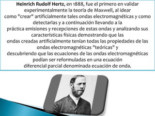 Heinrich Rudolf Hertz, en 1888, fue el primero en validar
experimentalmente la teoría de Maxwell, al idear
como "crear" artificialmente tales ondas electromagnéticas y como
detectarlas y a continuación llevando a la
práctica emisiones y recepciones de estas ondas y analizando sus
características físicas demostrando que las
ondas creadas artificialmente tenían todas las propiedades de las
ondas electromagnéticas "teóricas" y
descubriendo que las ecuaciones de las ondas electromagnéticas
podían ser reformuladas en una ecuación
diferencial parcial denominada ecuación de onda.
 