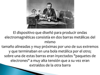 El dispositivo que diseñó para producir ondas
electromagnéticas consistía en dos barras metálicas del
mismo
tamaño alineadas y muy próximas por uno de sus extremos
y que terminaban en una bola metálica por el otro;
sobre una de estas barras eran inyectados "paquetes de
electrones" a muy alta tensión que a su vez eran
extraídos de la otra barra
 