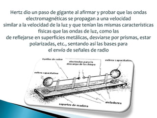 Hertz dio un paso de gigante al afirmar y probar que las ondas
electromagnéticas se propagan a una velocidad
similar a la velocidad de la luz y que tenían las mismas características
físicas que las ondas de luz, como las
de reflejarse en superficies metálicas, desviarse por prismas, estar
polarizadas, etc., sentando así las bases para
el envío de señales de radio
 