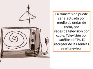 La transmisión puede
ser efectuada por
medio de ondas de
radio, por
redes de televisión por
cable, Televisión por
satélite o IPTV. El
receptor de las señales
es el televisor.
 