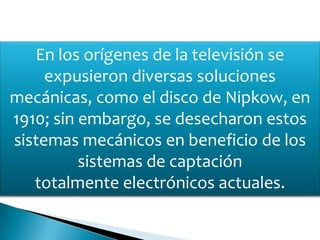 En los orígenes de la televisión se
expusieron diversas soluciones
mecánicas, como el disco de Nipkow, en
1910; sin embargo, se desecharon estos
sistemas mecánicos en beneficio de los
sistemas de captación
totalmente electrónicos actuales.
 
