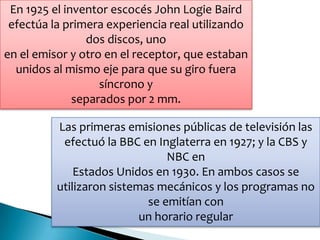 En 1925 el inventor escocés John Logie Baird
efectúa la primera experiencia real utilizando
dos discos, uno
en el emisor y otro en el receptor, que estaban
unidos al mismo eje para que su giro fuera
síncrono y
separados por 2 mm.
Las primeras emisiones públicas de televisión las
efectuó la BBC en Inglaterra en 1927; y la CBS y
NBC en
Estados Unidos en 1930. En ambos casos se
utilizaron sistemas mecánicos y los programas no
se emitían con
un horario regular
 