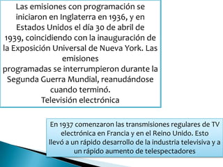 Las emisiones con programación se
iniciaron en Inglaterra en 1936, y en
Estados Unidos el día 30 de abril de
1939, coincidiendo con la inauguración de
la Exposición Universal de Nueva York. Las
emisiones
programadas se interrumpieron durante la
Segunda Guerra Mundial, reanudándose
cuando terminó.
Televisión electrónica
En 1937 comenzaron las transmisiones regulares de TV
electrónica en Francia y en el Reino Unido. Esto
llevó a un rápido desarrollo de la industria televisiva y a
un rápido aumento de telespectadores
 