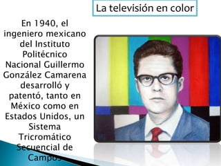 La televisión en color
En 1940, el
ingeniero mexicano
del Instituto
Politécnico
Nacional Guillermo
González Camarena
desarrolló y
patentó, tanto en
México como en
Estados Unidos, un
Sistema
Tricromático
Secuencial de
Campos
 