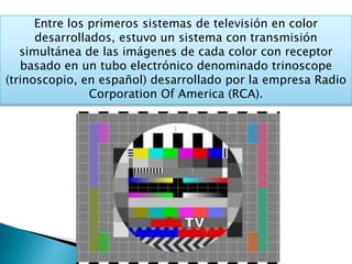 Entre los primeros sistemas de televisión en color
desarrollados, estuvo un sistema con transmisión
simultánea de las imágenes de cada color con receptor
basado en un tubo electrónico denominado trinoscope
(trinoscopio, en español) desarrollado por la empresa Radio
Corporation Of America (RCA).
 