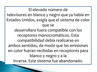 El elevado número de
televisores en blanco y negro que ya había en
Estados Unidos, exigía que el sistema de color
que se
desarrollara fuera compatible con los
receptores monocromáticos. Esta
compatibilidad debía realizarse en
ambos sentidos, de modo que las emisiones
en color fueran recibidas en receptores para
blanco y negro y a la
inversa. Este sistema fue abandonado.
 