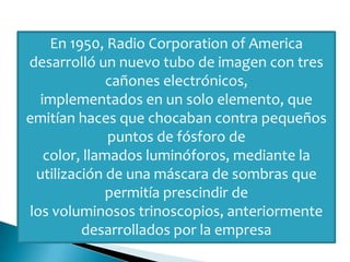 En 1950, Radio Corporation of America
desarrolló un nuevo tubo de imagen con tres
cañones electrónicos,
implementados en un solo elemento, que
emitían haces que chocaban contra pequeños
puntos de fósforo de
color, llamados luminóforos, mediante la
utilización de una máscara de sombras que
permitía prescindir de
los voluminosos trinoscopios, anteriormente
desarrollados por la empresa
 