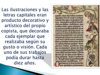 Las ilustraciones y las
letras capitales eran
producto decorativo y
artístico del propio
copista, que decoraba
cada ejemplar que
realizaba según su
gusto o visión. Cada
uno de sus trabajos
podía durar hasta
diez años.
 