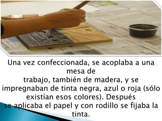 Una vez confeccionada, se acoplaba a una
mesa de
trabajo, también de madera, y se
impregnaban de tinta negra, azul o roja (sólo
existían esos colores). Después
se aplicaba el papel y con rodillo se fijaba la
tinta.
 