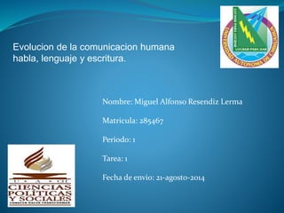 Evolucion de la comunicacion humana 
habla, lenguaje y escritura. 
Nombre: Miguel Alfonso Resendiz Lerma 
Matricula: 285467 
Periodo: 1 
Tarea: 1 
Fecha de envio: 21-agosto-2014 
 