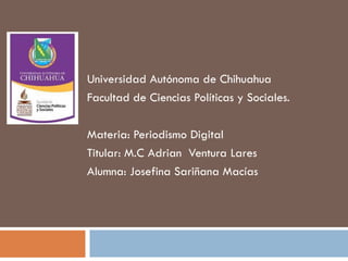 Universidad Autónoma de Chihuahua
Facultad de Ciencias Políticas y Sociales.
Materia: Periodismo Digital
Titular: M.C Adrian Ventura Lares
Alumna: Josefina Sariñana Macías

 