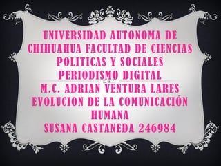 UNIVERSIDAD AUTONOMA DE
CHIHUAHUA FACULTAD DE CIENCIAS
POLITICAS Y SOCIALES
PERIODISMO DIGITAL
M.C. ADRIAN VENTURA LARES
EVOLUCION DE LA COMUNICACIÓN
HUMANA
SUSANA CASTANEDA 246984

 