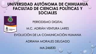 UNIVERSIDAD AUTÓNOMA DE CHIHUAHUA
FACULTAD DE CIENCIAS POLÍTICAS Y
SOCIALES
PERIODISMO DIGITAL
M.C. ADRIÁN VENTURA LARES
EVOLUCIÓN DE LA COMUNICACIÓN HUMANA
ADRIANA MORALES DELGADO
MA.246830

 