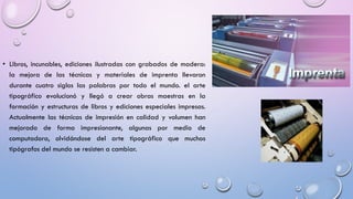 • Libros, incunables, ediciones ilustradas con grabados de madera:
la mejora de las técnicas y materiales de imprenta llevaron
durante cuatro siglos las palabras por todo el mundo. el arte
tipográfico evolucionó y llegó a crear obras maestras en la
formación y estructuras de libros y ediciones especiales impresas.
Actualmente las técnicas de impresión en calidad y volumen han
mejorado de forma impresionante, algunas por medio de
computadora, olvidándose del arte tipográfico que muchos
tipógrafos del mundo se resisten a cambiar.

 
