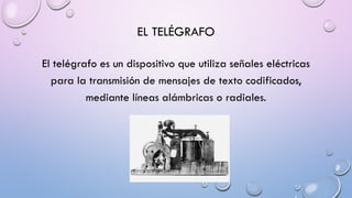 EL TELÉGRAFO
El telégrafo es un dispositivo que utiliza señales eléctricas
para la transmisión de mensajes de texto codificados,
mediante líneas alámbricas o radiales.

 