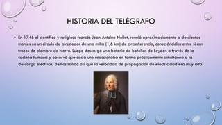 HISTORIA DEL TELÉGRAFO
• En 1746 el científico y religioso francés Jean Antoine Nollet, reunió aproximadamente a doscientos
monjes en un círculo de alrededor de una milla (1,6 km) de circunferencia, conectándolos entre sí con
trozos de alambre de hierro. Luego descargó una batería de botellas de Leyden a través de la
cadena humana y observó que cada uno reaccionaba en forma prácticamente simultánea a la
descarga eléctrica, demostrando así que la velocidad de propagación de electricidad era muy alta.

 