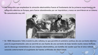 • Los telégrafos que empleaban la atracción electrostática fueron el fundamento de los primeros experimentos de
telegrafía eléctrica en Europa, pero fueron abandonados por ser imprácticos y nunca se convirtieron en un sistema
de comunicación muy útil.

• En 1800 Alessandro Volta inventó la pila voltaica, lo que permitió el suministro continuo de una corriente eléctrica
para la experimentación. esto se convirtió en una fuente de una corriente de baja tensión mucho menos limitada
que la descarga momentánea de una máquina electrostática, con botellas de Leyden que fue el único método
conocido anteriormente al surgimiento de fuentes artificiales de electricidad.

 