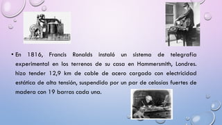 • En 1816, Francis Ronalds instaló un sistema de telegrafía
experimental en los terrenos de su casa en Hammersmith, Londres.
hizo tender 12,9 km de cable de acero cargado con electricidad
estática de alta tensión, suspendido por un par de celosías fuertes de
madera con 19 barras cada una.

 
