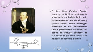 • El físico Hans Christian Oersted
descubrió en 1820 la desviación de
la aguja de una brújula debida a la
corriente eléctrica. ese año, el físico y
químico alemán Johann Schweigger
basándose en este descubrimiento
creó el galvanómetro, arrollando una
bobina de conductor alrededor de
una brújula, lo que podía usarse como
indicador de corriente eléctrica.

 