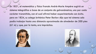 • En 1821, el matemático y físico francés André-Marie Ampère sugirió un
sistema telegráfico a base de un conjunto de galvanómetros, uno por cada
carácter transmitido, con el cual afirmó haber experimentado con éxito.
pero en 1824, su colega británico Peter Barlow dijo que tal sistema solo
podía trabajar hasta una distancia aproximada de alrededor de 200 pies
(61 m) y que, por lo tanto, era impráctico.

 