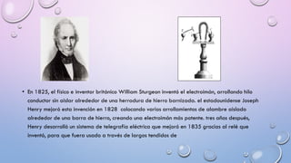 • En 1825, el físico e inventor británico William Sturgeon inventó el electroimán, arrollando hilo
conductor sin aislar alrededor de una herradura de hierro barnizada. el estadounidense Joseph
Henry mejoró esta invención en 1828 colocando varios arrollamientos de alambre aislado
alrededor de una barra de hierro, creando una electroimán más potente. tres años después,
Henry desarrolló un sistema de telegrafía eléctrica que mejoró en 1835 gracias al relé que
inventó, para que fuera usado a través de largos tendidos de

 